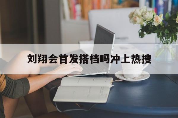刘翔会首发搭档吗冲上热搜(刘翔会首发搭档吗冲上热搜了吗)